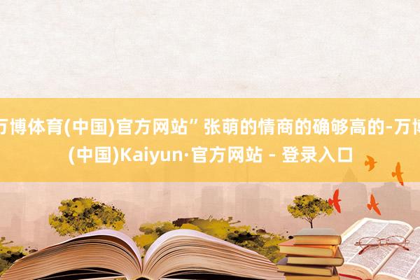 万博体育(中国)官方网站”张萌的情商的确够高的-万博(中国)Kaiyun·官方网站 - 登录入口