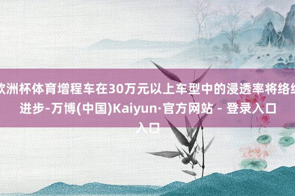 欧洲杯体育增程车在30万元以上车型中的浸透率将络续进步-万博(中国)Kaiyun·官方网站 - 登录入口