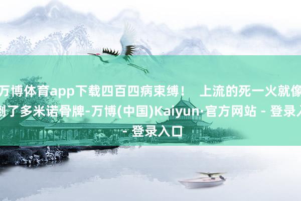 万博体育app下载四百四病束缚！  上流的死一火就像推倒了多米诺骨牌-万博(中国)Kaiyun·官方网站 - 登录入口