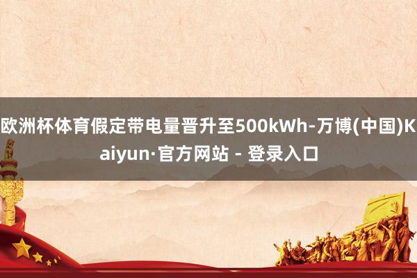 欧洲杯体育假定带电量晋升至500kWh-万博(中国)Kaiyun·官方网站 - 登录入口