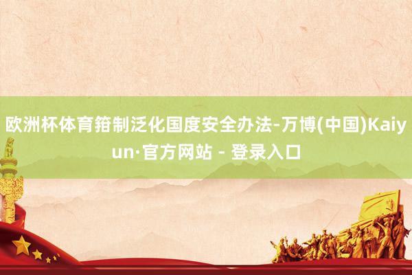 欧洲杯体育箝制泛化国度安全办法-万博(中国)Kaiyun·官方网站 - 登录入口