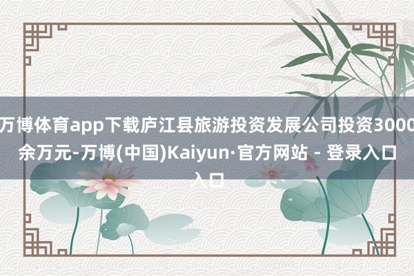 万博体育app下载庐江县旅游投资发展公司投资3000余万元-万博(中国)Kaiyun·官方网站 - 登录入口