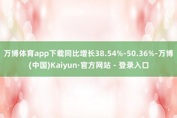 万博体育app下载同比增长38.54%-50.36%-万博(中国)Kaiyun·官方网站 - 登录入口