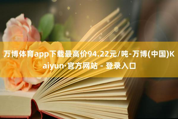 万博体育app下载最高价94.22元/吨-万博(中国)Kaiyun·官方网站 - 登录入口
