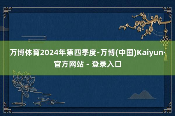万博体育　　2024年第四季度-万博(中国)Kaiyun·官方网站 - 登录入口