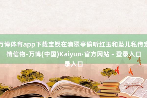 万博体育app下载宝钗在滴翠亭偷听红玉和坠儿私传定情信物-万博(中国)Kaiyun·官方网站 - 登录入口