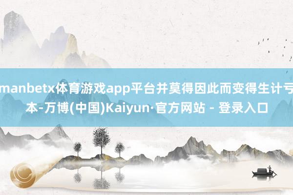 manbetx体育游戏app平台并莫得因此而变得生计亏本-万博(中国)Kaiyun·官方网站 - 登录入口