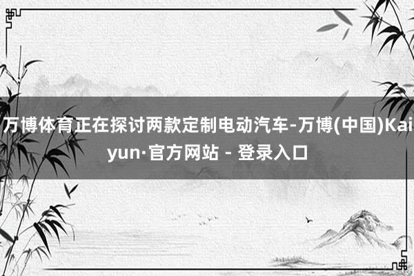 万博体育正在探讨两款定制电动汽车-万博(中国)Kaiyun·官方网站 - 登录入口