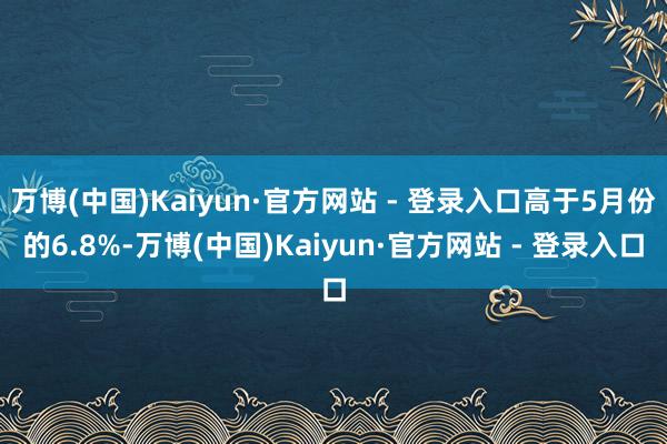 万博(中国)Kaiyun·官方网站 - 登录入口高于5月份的6.8%-万博(中国)Kaiyun·官方网站 - 登录入口