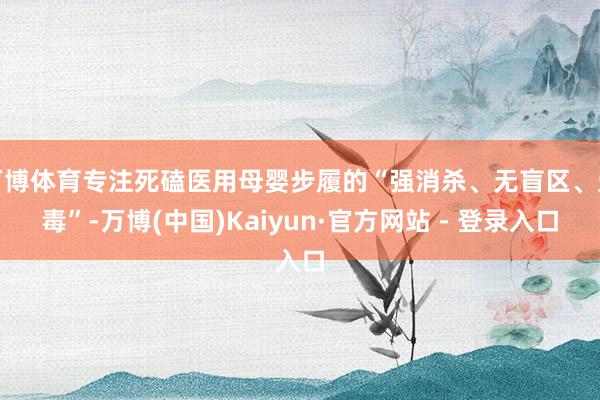 万博体育专注死磕医用母婴步履的“强消杀、无盲区、无毒”-万博(中国)Kaiyun·官方网站 - 登录入口
