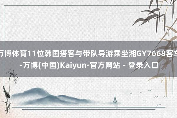万博体育11位韩国搭客与带队导游乘坐湘GY7668客车-万博(中国)Kaiyun·官方网站 - 登录入口