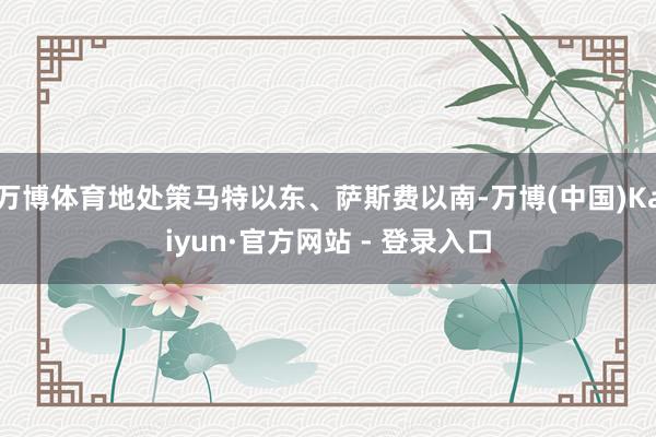 万博体育地处策马特以东、萨斯费以南-万博(中国)Kaiyun·官方网站 - 登录入口