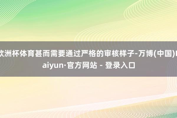 欧洲杯体育甚而需要通过严格的审核样子-万博(中国)Kaiyun·官方网站 - 登录入口