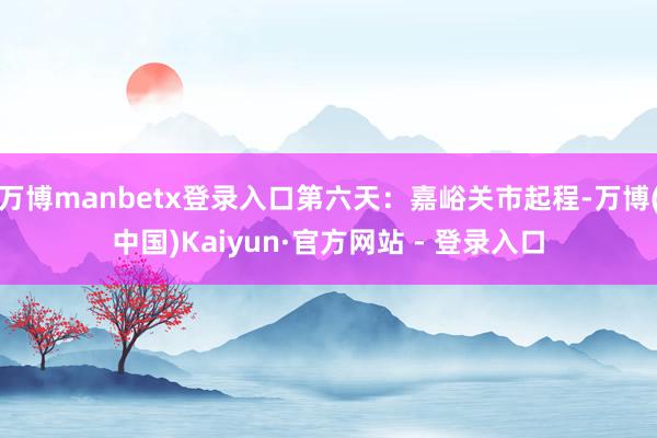万博manbetx登录入口第六天：嘉峪关市起程-万博(中国)Kaiyun·官方网站 - 登录入口