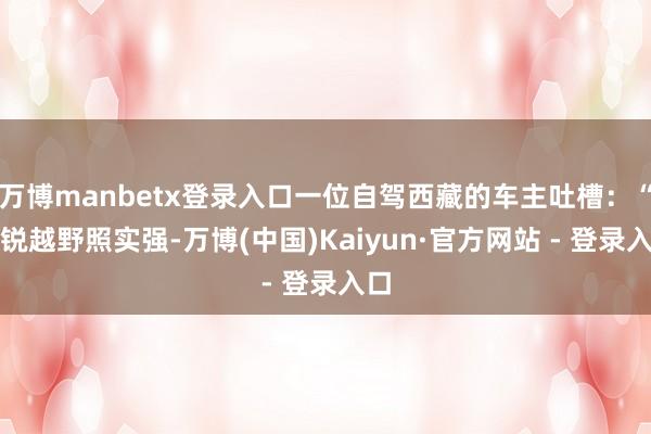 万博manbetx登录入口一位自驾西藏的车主吐槽：“途锐越野照实强-万博(中国)Kaiyun·官方网站 - 登录入口