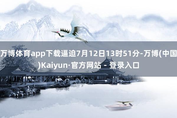 万博体育app下载逼迫7月12日13时51分-万博(中国)Kaiyun·官方网站 - 登录入口