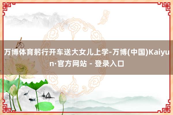万博体育躬行开车送大女儿上学-万博(中国)Kaiyun·官方网站 - 登录入口