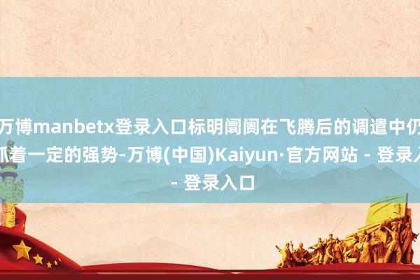 万博manbetx登录入口标明阛阓在飞腾后的调遣中仍保抓着一定的强势-万博(中国)Kaiyun·官方网站 - 登录入口