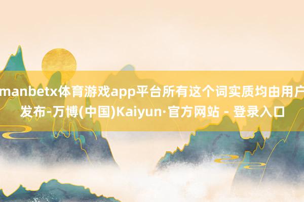 manbetx体育游戏app平台所有这个词实质均由用户发布-万博(中国)Kaiyun·官方网站 - 登录入口