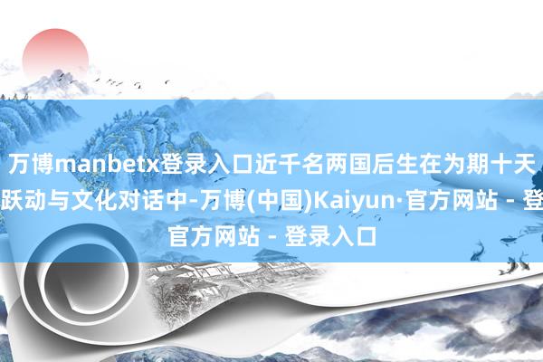 万博manbetx登录入口近千名两国后生在为期十天的音符跃动与文化对话中-万博(中国)Kaiyun·官方网站 - 登录入口