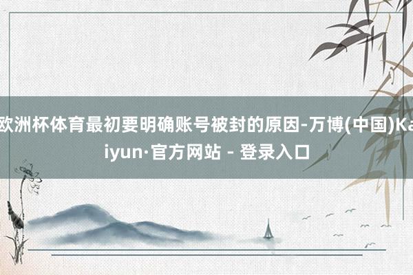 欧洲杯体育最初要明确账号被封的原因-万博(中国)Kaiyun·官方网站 - 登录入口