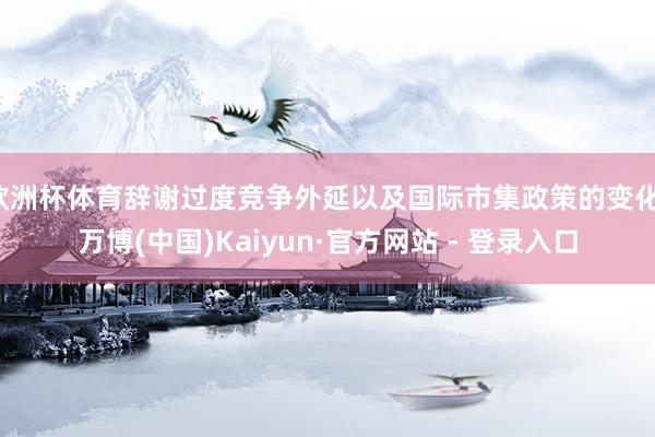 欧洲杯体育辞谢过度竞争外延以及国际市集政策的变化-万博(中国)Kaiyun·官方网站 - 登录入口
