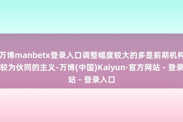 万博manbetx登录入口调整幅度较大的多是前期机构执仓较为伙同的主义-万博(中国)Kaiyun·官方网站 - 登录入口