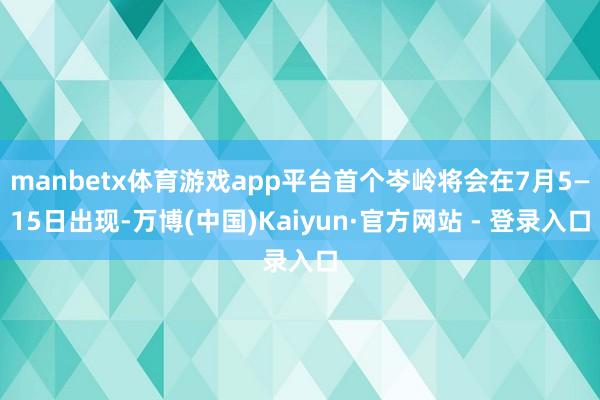 manbetx体育游戏app平台首个岑岭将会在7月5—15日出现-万博(中国)Kaiyun·官方网站 - 登录入口