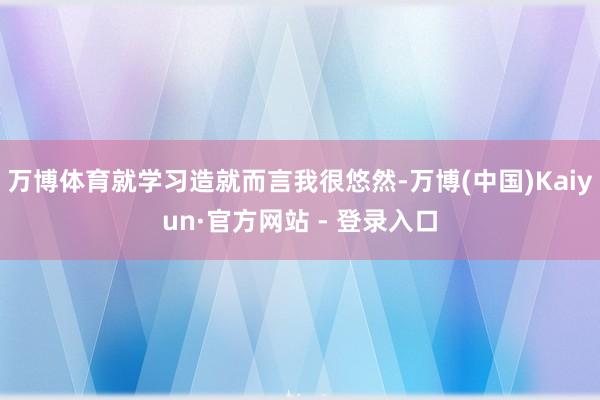 万博体育就学习造就而言我很悠然-万博(中国)Kaiyun·官方网站 - 登录入口
