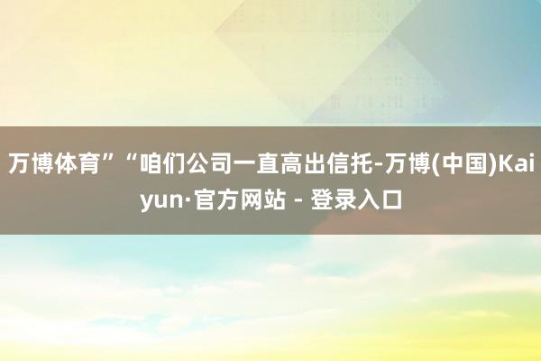 万博体育”“咱们公司一直高出信托-万博(中国)Kaiyun·官方网站 - 登录入口