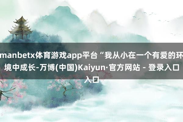 manbetx体育游戏app平台“我从小在一个有爱的环境中成长-万博(中国)Kaiyun·官方网站 - 登录入口