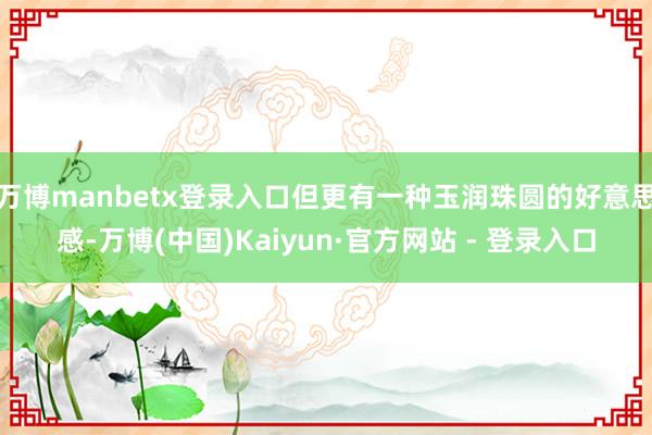 万博manbetx登录入口但更有一种玉润珠圆的好意思感-万博(中国)Kaiyun·官方网站 - 登录入口