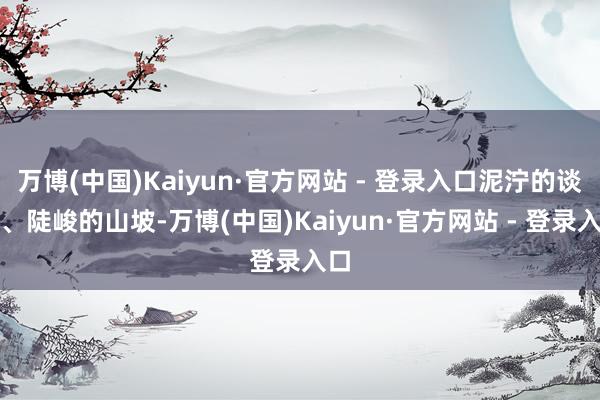 万博(中国)Kaiyun·官方网站 - 登录入口泥泞的谈路、陡峻的山坡-万博(中国)Kaiyun·官方网站 - 登录入口