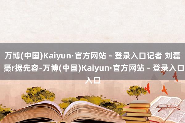 万博(中国)Kaiyun·官方网站 - 登录入口记者 刘磊 摄r据先容-万博(中国)Kaiyun·官方网站 - 登录入口