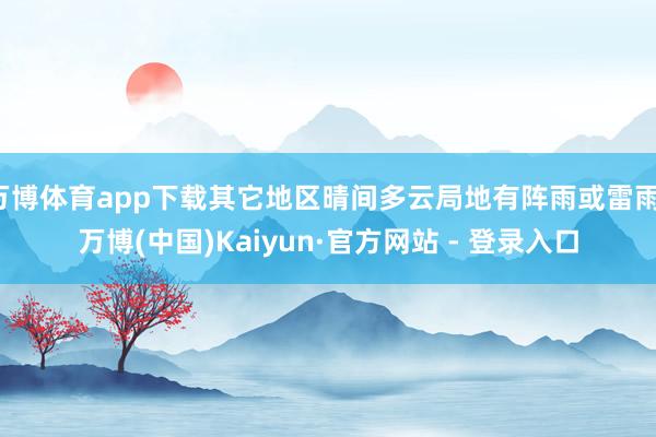 万博体育app下载其它地区晴间多云局地有阵雨或雷雨-万博(中国)Kaiyun·官方网站 - 登录入口
