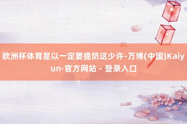 欧洲杯体育是以一定要提防这少许-万博(中国)Kaiyun·官方网站 - 登录入口