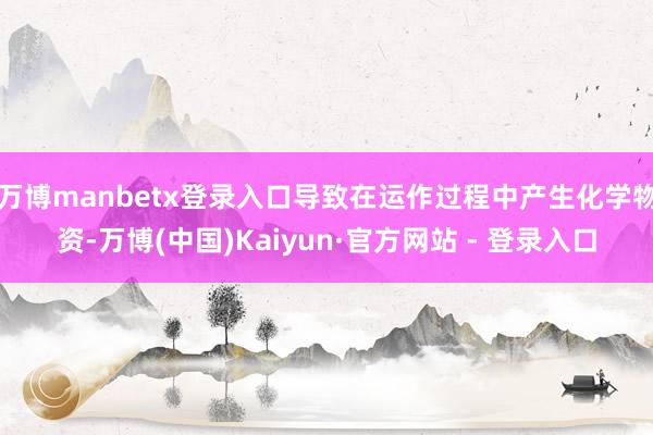 万博manbetx登录入口导致在运作过程中产生化学物资-万博(中国)Kaiyun·官方网站 - 登录入口