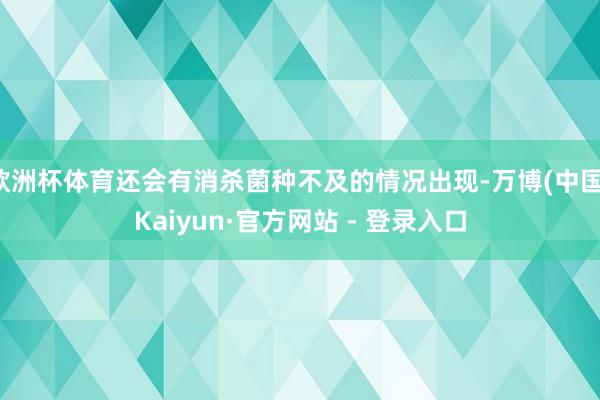 欧洲杯体育还会有消杀菌种不及的情况出现-万博(中国)Kaiyun·官方网站 - 登录入口