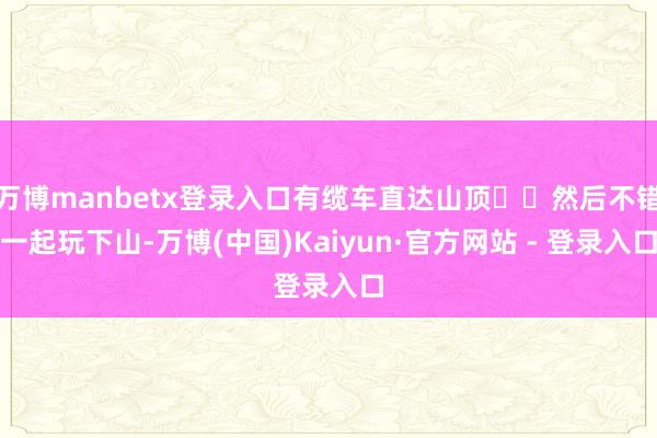 万博manbetx登录入口有缆车直达山顶⛰️然后不错一起玩下山-万博(中国)Kaiyun·官方网站 - 登录入口