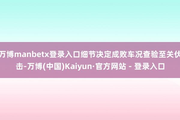 万博manbetx登录入口细节决定成败车况查验至关伏击-万博(中国)Kaiyun·官方网站 - 登录入口
