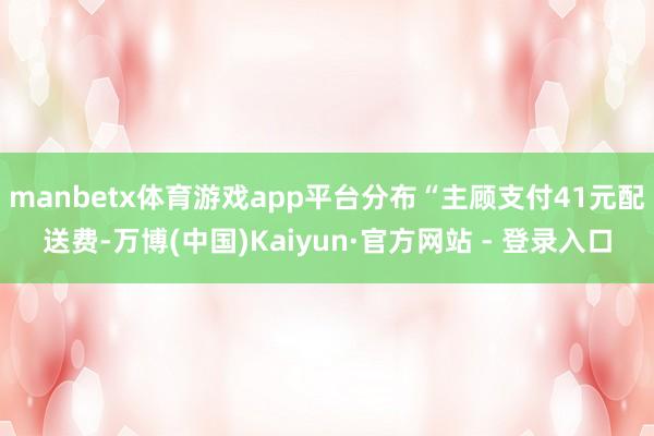 manbetx体育游戏app平台分布“主顾支付41元配送费-万博(中国)Kaiyun·官方网站 - 登录入口