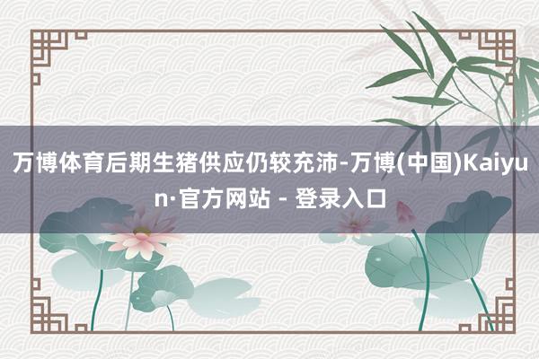 万博体育后期生猪供应仍较充沛-万博(中国)Kaiyun·官方网站 - 登录入口