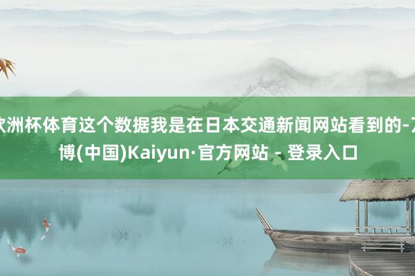 欧洲杯体育这个数据我是在日本交通新闻网站看到的-万博(中国)Kaiyun·官方网站 - 登录入口