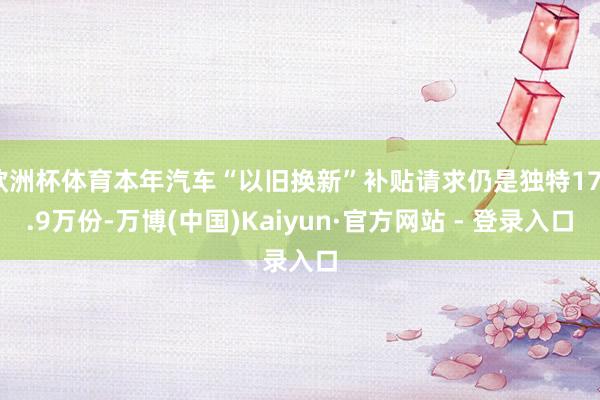 欧洲杯体育本年汽车“以旧换新”补贴请求仍是独特176.9万份-万博(中国)Kaiyun·官方网站 - 登录入口
