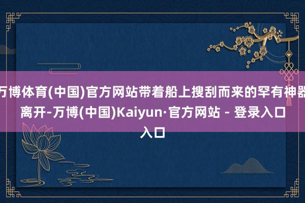 万博体育(中国)官方网站带着船上搜刮而来的罕有神器离开-万博(中国)Kaiyun·官方网站 - 登录入口