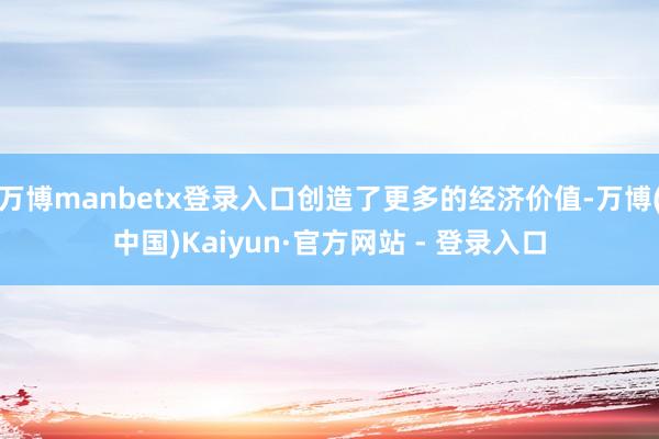 万博manbetx登录入口创造了更多的经济价值-万博(中国)Kaiyun·官方网站 - 登录入口