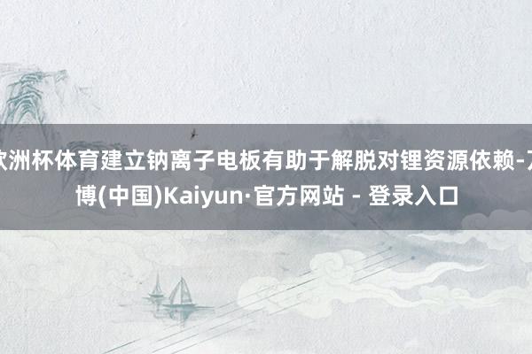 欧洲杯体育建立钠离子电板有助于解脱对锂资源依赖-万博(中国)Kaiyun·官方网站 - 登录入口