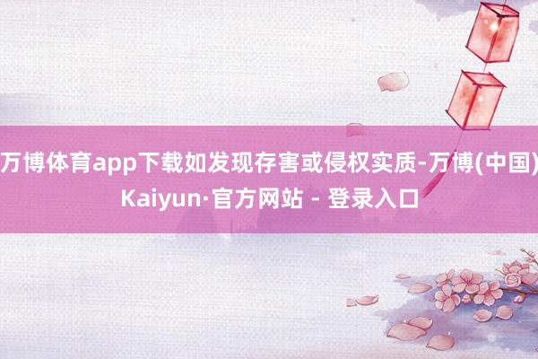 万博体育app下载如发现存害或侵权实质-万博(中国)Kaiyun·官方网站 - 登录入口