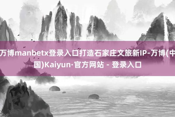万博manbetx登录入口打造石家庄文旅新IP-万博(中国)Kaiyun·官方网站 - 登录入口