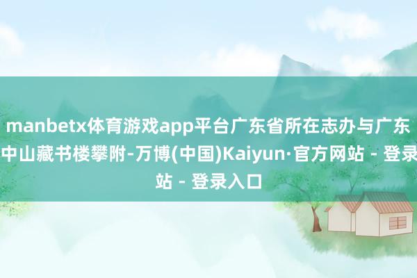 manbetx体育游戏app平台广东省所在志办与广东省立中山藏书楼攀附-万博(中国)Kaiyun·官方网站 - 登录入口